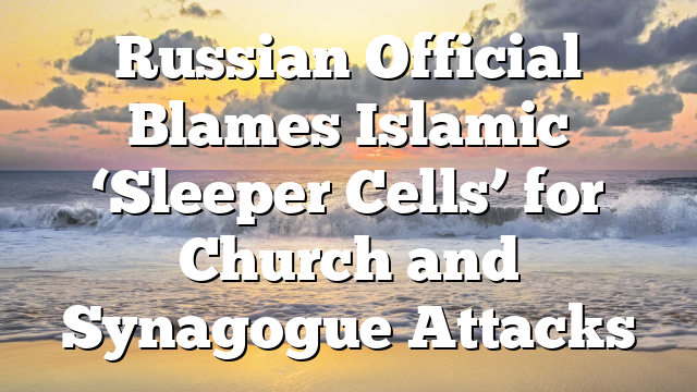 Russian Official Blames Islamic ‘Sleeper Cells’ for Church and Synagogue Attacks
