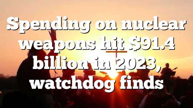 Spending on nuclear weapons hit $91.4 billion in 2023, watchdog finds