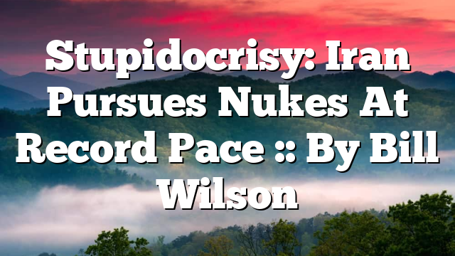 Stupidocrisy: Iran Pursues Nukes At Record Pace :: By Bill Wilson