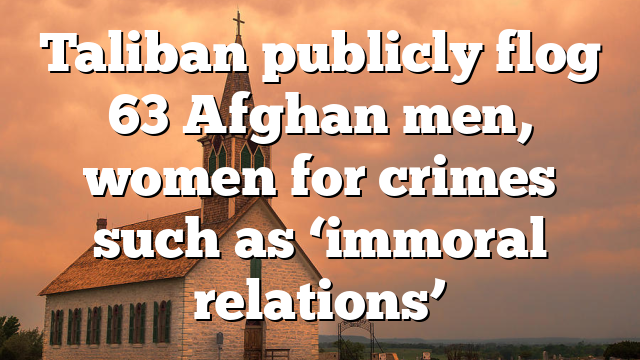 Taliban publicly flog 63 Afghan men, women for crimes such as ‘immoral relations’