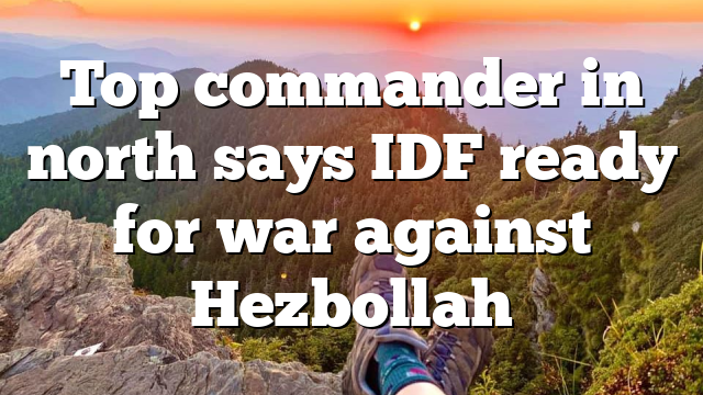 Top commander in north says IDF ready for war against Hezbollah