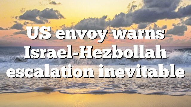 US envoy warns Israel-Hezbollah escalation inevitable