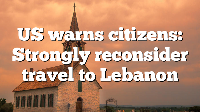 US warns citizens: Strongly reconsider travel to Lebanon