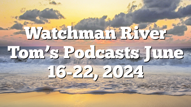 Watchman River Tom’s Podcasts June 16-22, 2024
