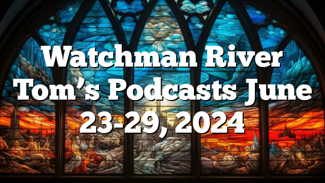 Watchman River Tom’s Podcasts June 23-29, 2024