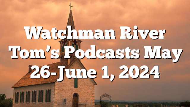 Watchman River Tom’s Podcasts May 26-June 1, 2024