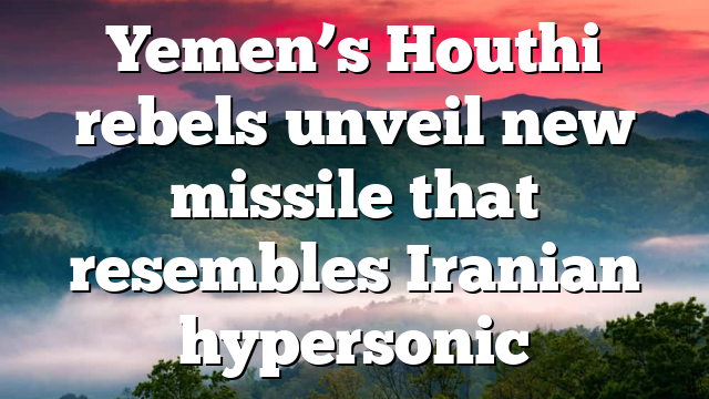Yemen’s Houthi rebels unveil new missile that resembles Iranian hypersonic