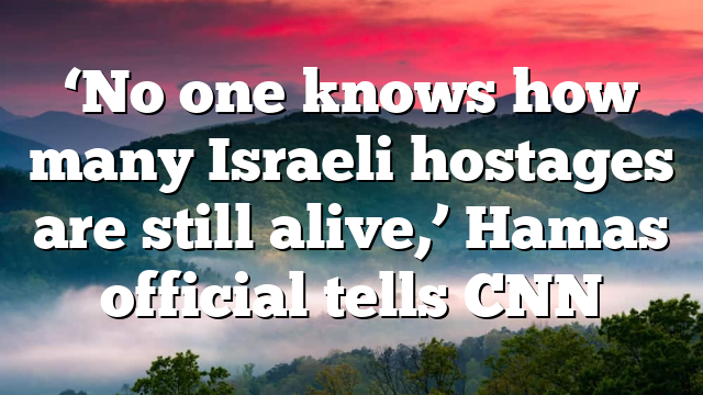 ‘No one knows how many Israeli hostages are still alive,’ Hamas official tells CNN