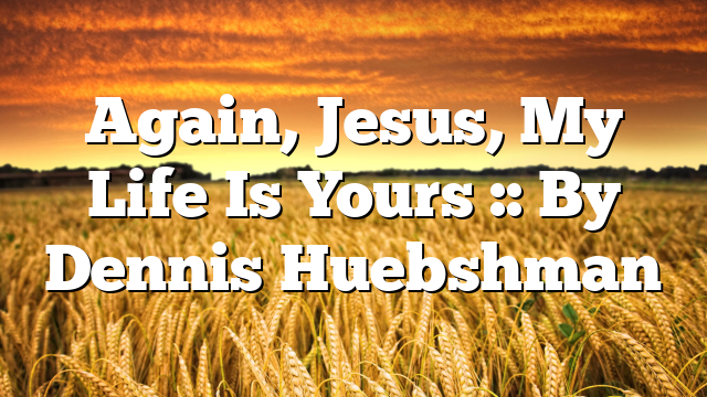 Again, Jesus, My Life Is Yours :: By Dennis Huebshman
