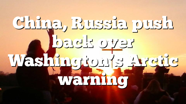 China, Russia push back over Washington’s Arctic warning