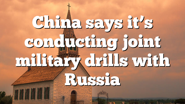 China says it’s conducting joint military drills with Russia