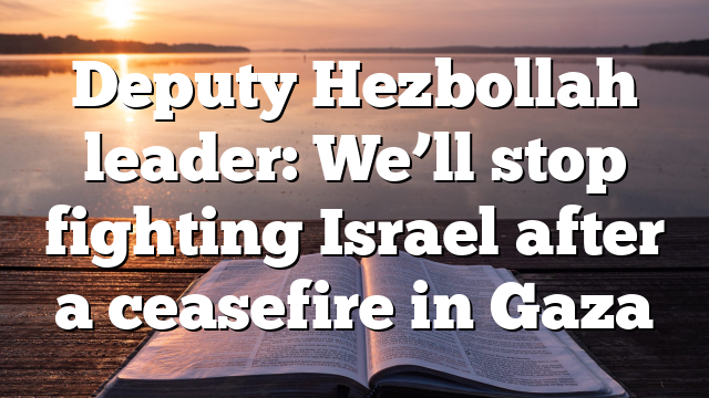 Deputy Hezbollah leader: We’ll stop fighting Israel after a ceasefire in Gaza