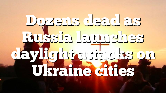 Dozens dead as Russia launches daylight attacks on Ukraine cities