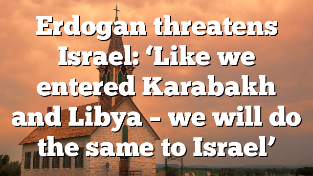 Erdogan threatens Israel: ‘Like we entered Karabakh and Libya – we will do the same to Israel’