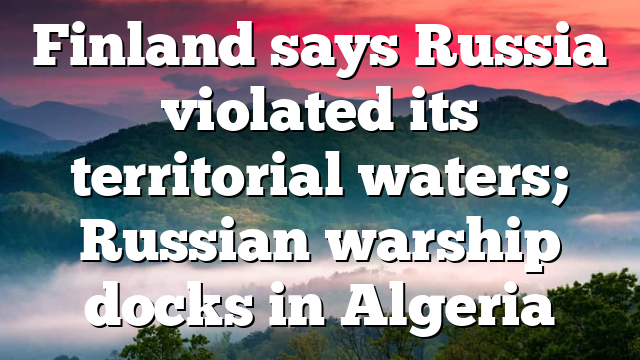 Finland says Russia violated its territorial waters; Russian warship docks in Algeria