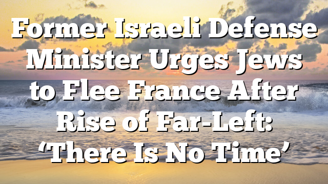 Former Israeli Defense Minister Urges Jews to Flee France After Rise of Far-Left: ‘There Is No Time’