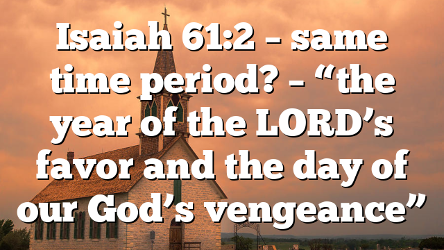 Isaiah 61:2 – same time period? – “the year of the LORD’s favor and the day of our God’s vengeance”