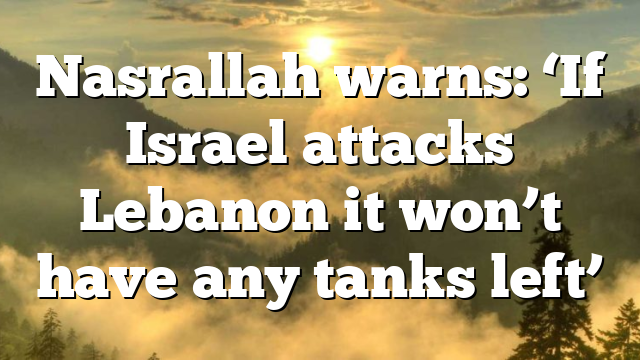 Nasrallah warns: ‘If Israel attacks Lebanon it won’t have any tanks left’