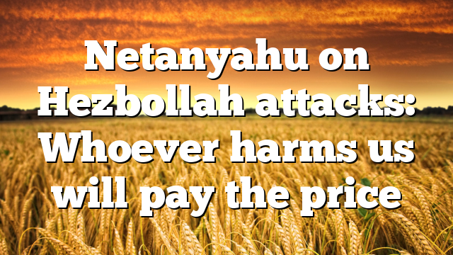 Netanyahu on Hezbollah attacks: Whoever harms us will pay the price