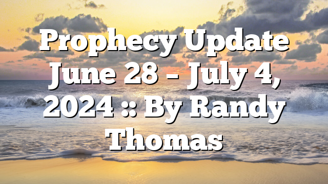 Prophecy Update June 28 – July 4, 2024 :: By Randy Thomas