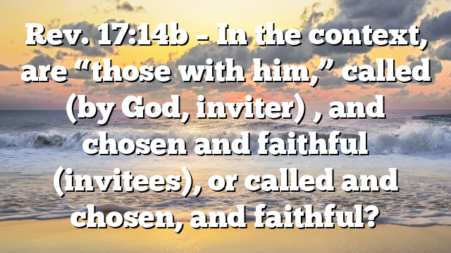 Rev. 17:14b – In the context, are “those with him,” called (by God, inviter) , and chosen and faithful (invitees), or called and chosen, and faithful?