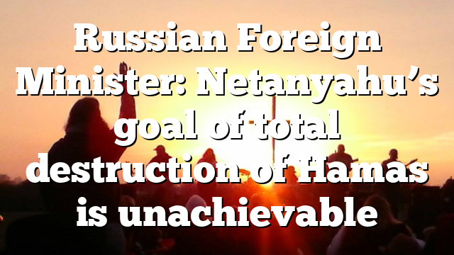 Russian Foreign Minister: Netanyahu’s goal of total destruction of Hamas is unachievable