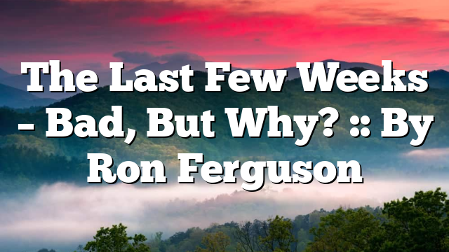 The Last Few Weeks – Bad, But Why? :: By Ron Ferguson
