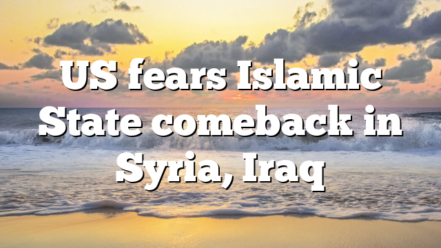 US fears Islamic State comeback in Syria, Iraq