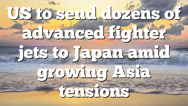 US to send dozens of advanced fighter jets to Japan amid growing Asia tensions