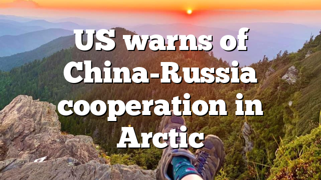 US warns of China-Russia cooperation in Arctic
