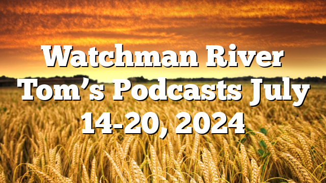 Watchman River Tom’s Podcasts July 14-20, 2024