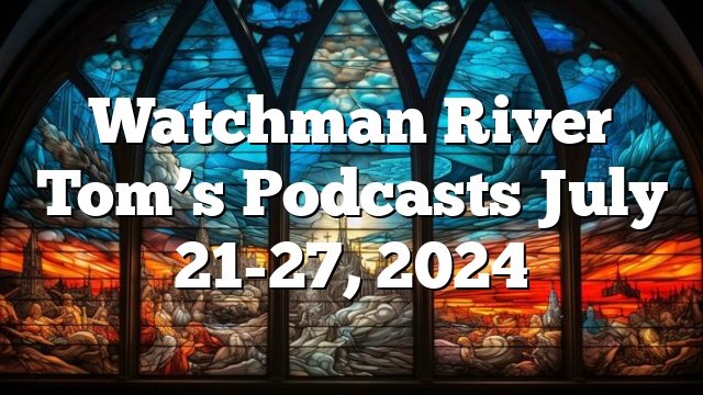 Watchman River Tom’s Podcasts July 21-27, 2024