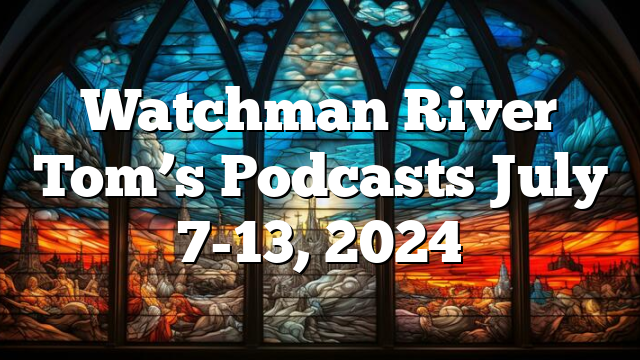 Watchman River Tom’s Podcasts July 7-13, 2024