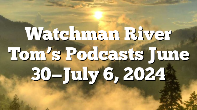 Watchman River Tom’s Podcasts June 30—July 6, 2024