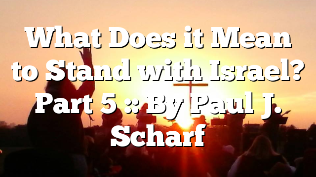 What Does it Mean to Stand with Israel? Part 5 :: By Paul J. Scharf