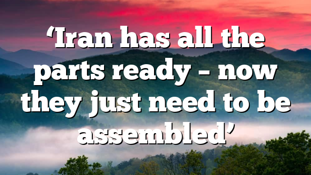 ‘Iran has all the parts ready – now they just need to be assembled’