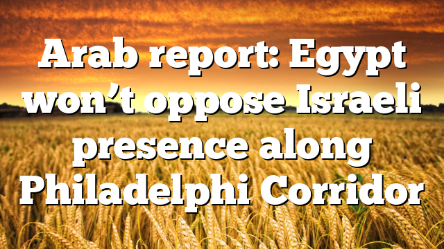 Arab report: Egypt won’t oppose Israeli presence along Philadelphi Corridor