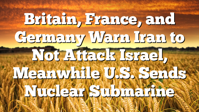 Britain, France, and Germany Warn Iran to Not Attack Israel, Meanwhile U.S. Sends Nuclear Submarine