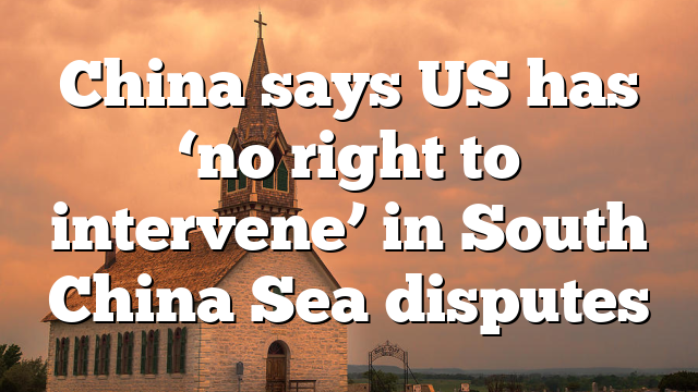 China says US has ‘no right to intervene’ in South China Sea disputes