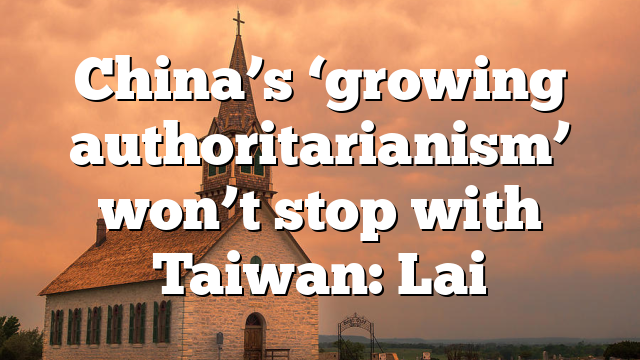 China’s ‘growing authoritarianism’ won’t stop with Taiwan: Lai