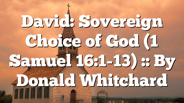 David: Sovereign Choice of God (1 Samuel 16:1-13) :: By Donald Whitchard