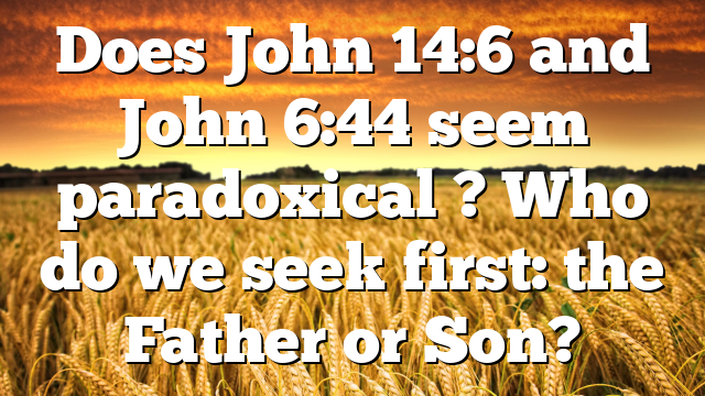 Does John 14:6 and John 6:44 seem paradoxical ? Who do we seek first: the Father or Son?