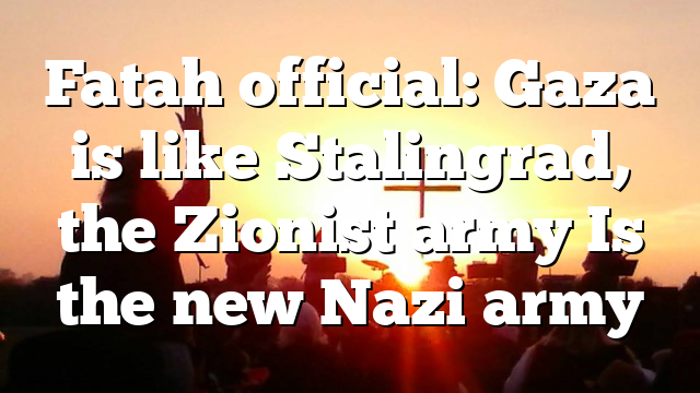 Fatah official: Gaza is like Stalingrad, the Zionist army Is the new Nazi army