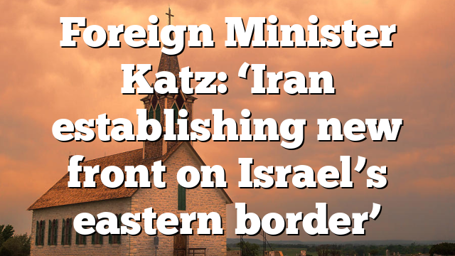 Foreign Minister Katz: ‘Iran establishing new front on Israel’s eastern border’