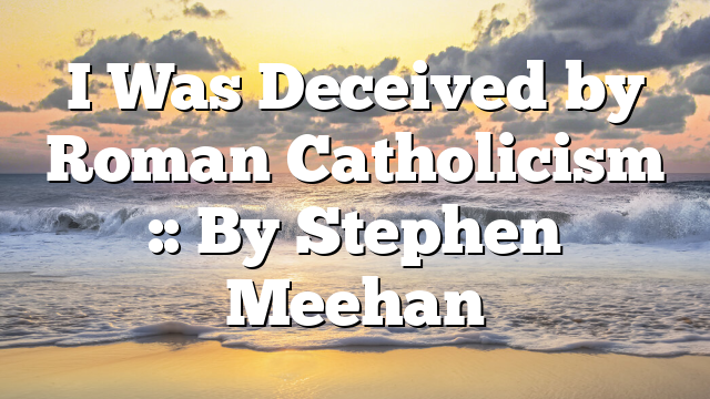 I Was Deceived by Roman Catholicism :: By Stephen Meehan