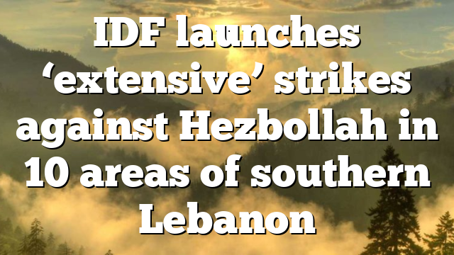 IDF launches ‘extensive’ strikes against Hezbollah in 10 areas of southern Lebanon