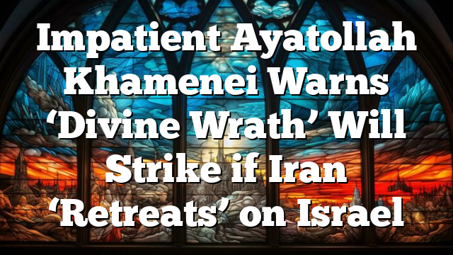 Impatient Ayatollah Khamenei Warns ‘Divine Wrath’ Will Strike if Iran ‘Retreats’ on Israel