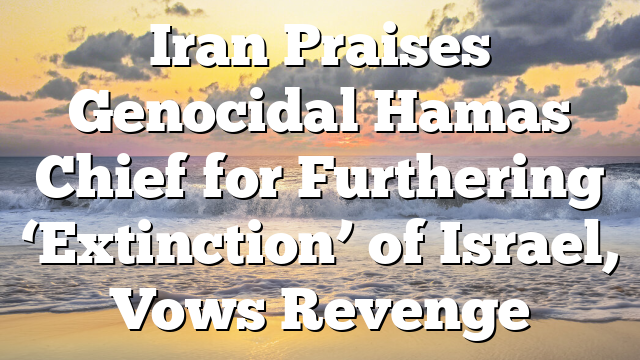 Iran Praises Genocidal Hamas Chief for Furthering ‘Extinction’ of Israel, Vows Revenge