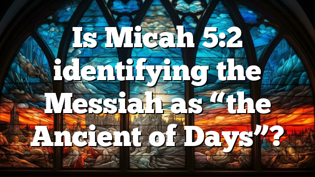 Is Micah 5:2 identifying the Messiah as “the Ancient of Days”?