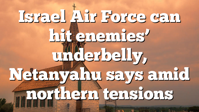 Israel Air Force can hit enemies’ underbelly, Netanyahu says amid northern tensions